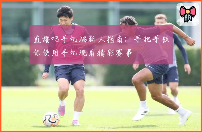 直播吧手机端新人指南:手把手教你使用手机观看精彩赛事