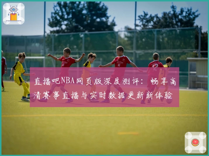 直播吧NBA网页版深度测评:畅享高清赛事直播与实时数据更新新体验