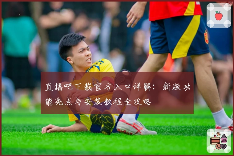 直播吧下载官方入口详解：新版功能亮点与安装教程全攻略