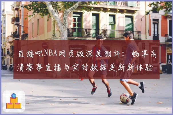 直播吧NBA网页版深度测评:畅享高清赛事直播与实时数据更新新体验