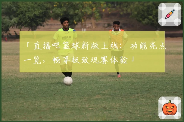 「直播吧篮球新版上线：功能亮点一览，畅享极致观赛体验」