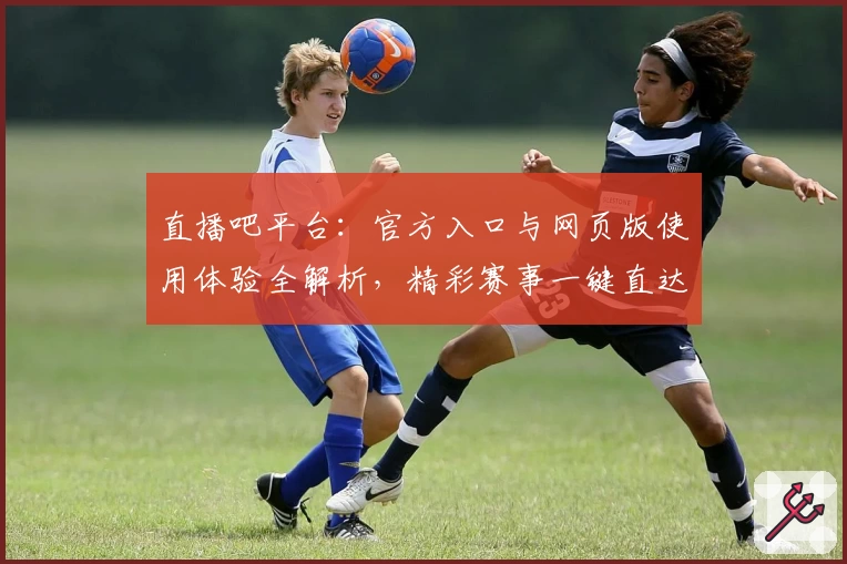 直播吧平台：官方入口与网页版使用体验全解析，精彩赛事一键直达