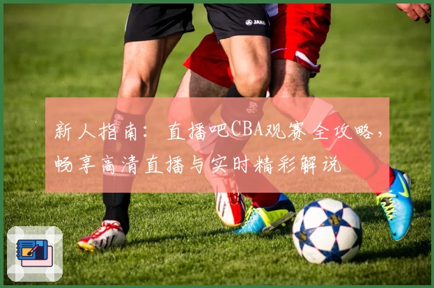 新人指南：直播吧CBA观赛全攻略，畅享高清直播与实时精彩解说