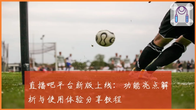 直播吧平台新版上线:功能亮点解析与使用体验分享教程