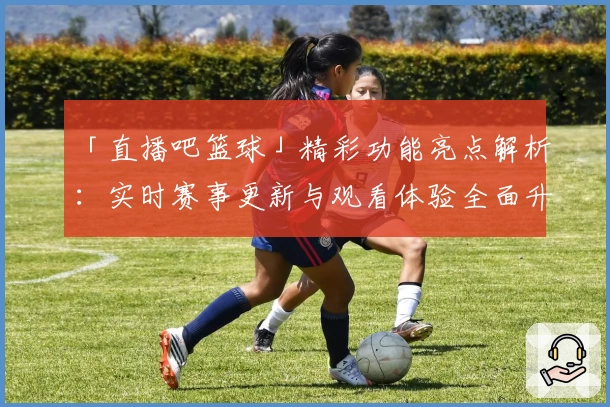 「直播吧篮球」精彩功能亮点解析：实时赛事更新与观看体验全面升级