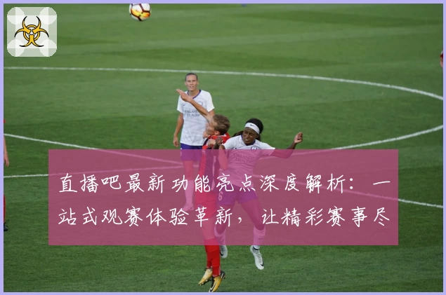 直播吧最新功能亮点深度解析：一站式观赛体验革新，让精彩赛事尽在掌握