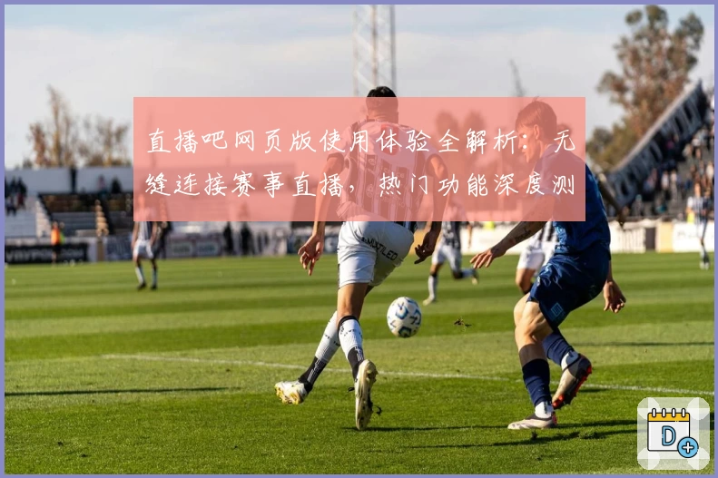 直播吧网页版使用体验全解析:无缝连接赛事直播,热门功能深度测评
