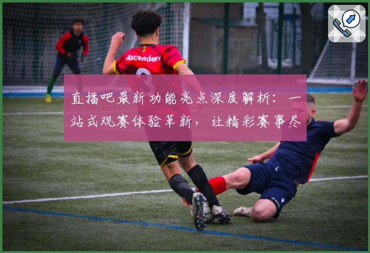 直播吧最新功能亮点深度解析：一站式观赛体验革新，让精彩赛事尽在掌握