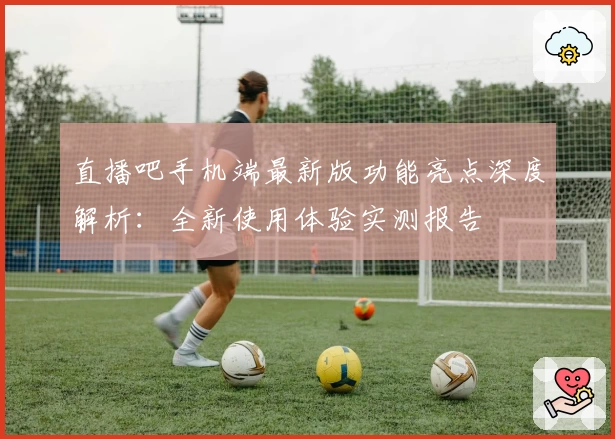 直播吧手机端最新版功能亮点深度解析：全新使用体验实测报告