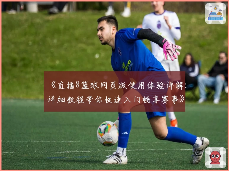 《直播8篮球网页版使用体验详解：详细教程带你快速入门畅享赛事》