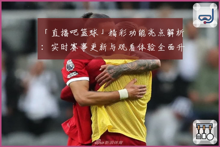 「直播吧篮球」精彩功能亮点解析：实时赛事更新与观看体验全面升级