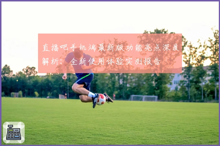 直播吧手机端最新版功能亮点深度解析：全新使用体验实测报告