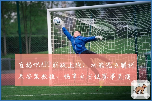 直播吧APP新版上线：功能亮点解析及安装教程，畅享全方位赛事直播体验